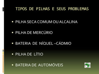 TIPOS DE PILHAS E SEUS PROBLEMAS

 PILHA SECA COMUM OU ALCALINA

 PILHA DE MERCÚRIO

 BATERIA DE NÍQUEL –CÁDMIO

 PILHA DE LÍTIO

 BATERIA DE AUTOMÓVEIS
 