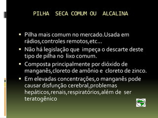 PILHA SECA COMUM OU ALCALINA


 Pilha mais comum no mercado.Usada em
  rádios,controles remotos,etc...
 Não há legislação que impeça o descarte deste
  tipo de pilha no lixo comum.
 Composta principalmente por dióxido de
  manganês,cloreto de amônio e cloreto de zinco.
 Em elevadas concentrações,o manganês pode
  causar disfunção cerebral,problemas
  hepáticos,renais,respiratórios,além de ser
  teratogênico
 