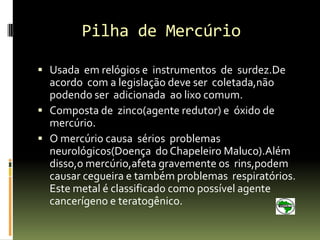 Pilha de Mercúrio

 Usada em relógios e instrumentos de surdez.De
  acordo com a legislação deve ser coletada,não
  podendo ser adicionada ao lixo comum.
 Composta de zinco(agente redutor) e óxido de
  mercúrio.
 O mercúrio causa sérios problemas
  neurológicos(Doença do Chapeleiro Maluco).Além
  disso,o mercúrio,afeta gravemente os rins,podem
  causar cegueira e também problemas respiratórios.
  Este metal é classificado como possível agente
  cancerígeno e teratogênico.
 