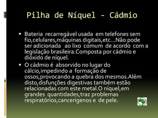 Pilha de Níquel - Cádmio

 Bateria recarregável usada em telefones sem
  fio,celulares,máquinas digitais,etc...Não pode
  ser adicionada ao lixo comum de acordo com a
  legislação brasileira.Composta por cádmio e
  dióxido de níquel.
 O cádmio é absorvido no lugar do
  cálcio,impedindo a formação de
  ossos,provocando a quebra dos mesmos.Além
  disto,disfunções digestivas também estão
  relacionadas com este metal.O níquel,em
  grandes quantidades,traz problemas
  respiratórios,cancerígenos e de pele.
 