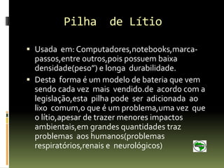 Pilha       de Lítio

 Usada em: Computadores,notebooks,marca-
  passos,entre outros,pois possuem baixa
  densidade(peso”) e longa durabilidade.
 Desta forma é um modelo de bateria que vem
  sendo cada vez mais vendido.de acordo com a
  legislação,esta pilha pode ser adicionada ao
  lixo comum,o que é um problema,uma vez que
  o lítio,apesar de trazer menores impactos
  ambientais,em grandes quantidades traz
  problemas aos humanos(problemas
  respiratórios,renais e neurológicos)
 