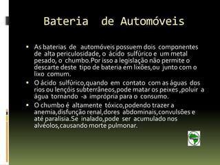 Bateria            de Automóveis
 As baterias de automóveis possuem dois componentes
  de alta periculosidade, o ácido sulfúrico e um metal
  pesado, o chumbo.Por isso a legislação não permite o
  descarte deste tipo de bateria em lixões,ou junto com o
  lixo comum.
 O ácido sulfúrico,quando em contato com as águas dos
  rios ou lençóis subterrâneos,pode matar os peixes ,poluir a
  água tornando -a imprópria para o consumo.
 O chumbo é altamente tóxico,podendo trazer a
  anemia,disfunção renal,dores abdominais,convulsões e
  até paralisia.Se inalado,pode ser acumulado nos
  alvéolos,causando morte pulmonar.
 