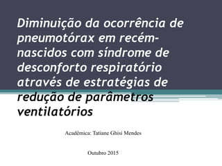 Diminuição da ocorrência de
pneumotórax em recém-
nascidos com síndrome de
desconforto respiratório
através de estratégias de
redução de parâmetros
ventilatórios
Acadêmica: Tatiane Ghisi Mendes
Outubro 2015
 