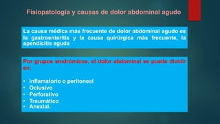 Fisiopatología y causas de dolor abdominal agudo
Por grupos sindrómicos, el dolor abdominal se puede dividir
en:
• inflamatorio o peritoneal
• Oclusivo
• Perforativo
• Traumático
• Anexial.
La causa médica más frecuente de dolor abdominal agudo es
la gastroenteritis y la causa quirúrgica más frecuente, la
apendicitis aguda
 