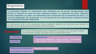 Diagnóstico
La anamnesis dirigida y la exploración física detallada son los puntos fundamentales para
orientar la mayoría de casos de dolor abdominal agudo. La valoración del dolor, utilizando
escalas adaptadas a la edad, es fundamental para la valoración de la intensidad del dolor y su
correcto tratamiento. Se recomienda un uso racional de las exploraciones complementarias
en la valoración del dolor abdominal.
La anamnesis, junto a una exploración física detallada, debería ser suficiente para orientar la
etiología en la mayoría de casos de dolor abdominal agudo
Anamnesis Es un punto fundamental para el diagnóstico etiológico. Es importante realizar
una anamnesis dirigida, que debe incluir los siguientes datos:
Localización
Intensidad
Características:
- Forma de presentación: Aguda, gradual o intermitente
- Tipo de dolor: Cólico o punzante y continuo
Síntomas acompañantes: - Digestivos y Extradigestivos
Antecedentes patológicos
 