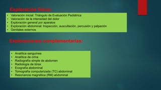 Exploración física:
• Valoración inicial: Triángulo de Evaluación Pediátrica
• Valoración de la intensidad del dolor
• Exploración general por aparatos
• Exploración abdominal: Inspección, auscultación, percusión y palpación
• Genitales externos
Exploraciones complementarias:
• Analítica sanguínea
• Analítica de orina
• Radiografía simple de abdomen
• Radiología de tórax
• Ecografía abdominal
• Tomografía computarizada (TC) abdominal
• Resonancia magnética (RM) abdominal
 