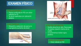 SIGNO DE ROVSING:
• Presion profunda en FID con dolor
referido en FII
• Se da en apéndice con ubicación
anterior
SIGNO DE PSOAS:
• Elevación y extensión de pierna lo
cual genera aumento de dolor
SIGNO DEL OBTURADOR:
• Rodilla derecha en alto, flexionada
• Se realiza rotación interna de la
rodilla
• Si incrementa el dolor signo
positivo
SIGNO DE PLUMBERG:
• Dolor rebote en FID
 
