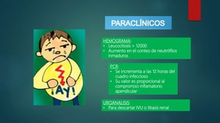 HEMOGRAMA:
• Leucocitosis > 12000
• Aumento en el conteo de neutrófilos
inmaduros
PCR:
• Se incrementa a las 12 horas del
cuadro infeccioso
• Su valor es proporcional al
compromiso inflamatorio
apendicular
UROANALISIS:
• Para descartar IVU o litiasis renal
 