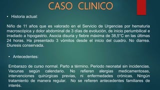 • Historia actual:
Niño de 11 años que es valorado en el Servicio de Urgencias por hematuria
macroscópica y dolor abdominal de 3 días de evolución, de inicio periumbilical e
irradiado a hipogastrio. Asocia disuria y fiebre máxima de 38,5°C en las últimas
24 horas. Ha presentado 3 vómitos desde el inicio del cuadro. No diarrea.
Diuresis conservada.
• Antecedentes:
Embarazo de curso normal. Parto a término. Periodo neonatal sin incidencias.
Vacunas según calendario. No refieren alergias medicamentosas,
intervenciones quirúrgicas previas, ni enfermedades crónicas. Ningún
tratamiento de manera regular. No se refieren antecedentes familiares de
interés.
 