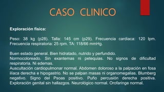Exploración física:
Peso: 38 kg (p28). Talla: 145 cm (p29). Frecuencia cardiaca: 120 lpm.
Frecuencia respiratoria: 25 rpm. TA: 118/66 mmHg.
Buen estado general. Bien hidratado, nutrido y perfundido.
Normocoloreado. Sin exantemas ni petequias. No signos de dificultad
respiratoria. Ni edemas.
Auscultación cardiopulmonar normal. Abdomen doloroso a la palpación en fosa
ilíaca derecha e hipogastrio. No se palpan masas ni organomegalias. Blumberg
negativo. Signo del Psoas positivo. Puño percusión derecha positiva.
Exploración genital sin hallazgos. Neurológico normal. Orofaringe normal.
 