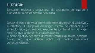 EL DOLOR:
Sensación molesta o angustiosa de una parte del cuerpo y
a un estímulo de los centros nerviosos
Desde el punto de vista clínico podemos distinguir el subjetivo y
el objetivo. El subjetivo de origen mental no obedece a un
estímulo físico y su máximo exponente son las algias de origen
histérico que se denominan alucinaciones.
El dolor objetivo bedece a diferentes causas: químicas, nerviosa,
físicas, etc, que actúan sobre los centros nerviosos
correspondientes.
 