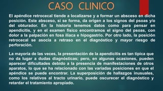 El apéndice retrocecal tiende a localizarse y a formar un absceso en dicha
posición. Este absceso, si se forma, da origen a los signos del psoas y/o
del obturador. En la historia tenemos datos como para pensar en
apendicitis, y en el examen físico encontramos el signo del psoas, con
dolor a la palpación en fosa ilíaca e hipogastrio. Por otro lado, la posición
retrocecal se asocia a retraso en el diagnóstico y mayor riesgo de
perforación.
La mayoría de las veces, la presentación de la apendicitis es tan típica que
no da lugar a dudas diagnósticas; pero, en algunas ocasiones, pueden
aparecer dificultades debido a la presencia de manifestaciones de otros
aparatos, lo que se ha relacionado con las variadas posiciones en que el
apéndice se puede encontrar. La superposición de hallazgos inusuales,
como los relativos al tracto urinario, puede oscurecer el diagnóstico y
retardar el tratamiento apropiado.
 
