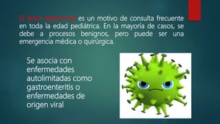 El dolor abdominal es un motivo de consulta frecuente
en toda la edad pediátrica. En la mayoría de casos, se
debe a procesos benignos, pero puede ser una
emergencia médica o quirúrgica.
Se asocia con
enfermedades
autolimitadas como
gastroenteritis o
enfermedades de
origen viral
 