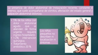 La presencia de dolor abdominal de instauración reciente, constante e
intenso, que suele acompañarse de vómitos, afectación del estado general y
palpación abdominal dolorosa.
Los niños
pequeños no
describen ni
localización ni
síntomas
• 5% de los niños con
dolor abdominal
agudo que se
atienden de forma
urgente requiere
ingreso hospitalario
• 1-2% intervención
quirúrgica.
• Tratamiento
antibiótico 20 %
 
