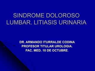 SINDROME DOLOROSO
LUMBAR. LITIASIS URINARIA
DR. ARMANDO ITURRALDE CODINA
PROFESOR TITULAR UROLOGIA.
FAC. MED. 10 DE OCTUBRE.
 