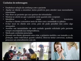 • Estabelecer relação de confiança com o paciente
• Ajudar ao cliente a encontrar meios positivos para atender suas necessidades
emocionais.
• Não dizer ao paciente que sua queixas são infundadas
• Mostrar-se atento ao que o paciente sente quando este o expuser.
• Identificar a causa do transtorno
Auxiliar o cliente a encontrar meio de lidar com a ansiedade e o pânico.
• Evitar tocar no cliente sem aviso, pois ele pode perceber isso como algo
ameaçador.
• Auxiliar nas necessidades de auto cuidado quando solicitado pelo paciente
sempre encorajando sua independência.
• Medicação conforme prescrição.
• Quando um cliente apresenta uma crise, a primeira medida a ser tomada e a da
proteção, tanto individual quanto coletiva. Deve-se tentar conversar, acalmar,
procurar um entendimento com ele.
 