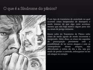 É um tipo de transtorno de ansiedade no qual
ocorrem crises inesperadas de desespero e
medo intenso de que algo ruim aconteça,
mesmo que não haja motivo algum para isso
ou sinais de perigo iminente.
Quem sofre do Transtorno de Pânico sofre
crises de medo agudo de modo recorrente e
inesperado. Além disso, as crises são seguidas
de preocupação persistente com a
possibilidade de ter novos ataques e com as
consequências desses ataques, seja
dificultando a rotina do dia a dia, seja por
medo de perder o controle, enlouquecer ou ter
um ataque no coração
 