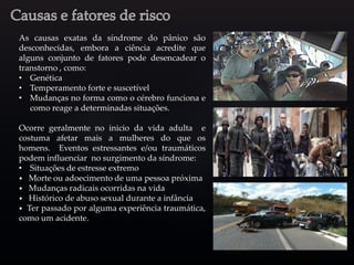 As causas exatas da síndrome do pânico são
desconhecidas, embora a ciência acredite que
alguns conjunto de fatores pode desencadear o
transtorno , como:
• Genética
• Temperamento forte e suscetível
• Mudanças no forma como o cérebro funciona e
como reage a determinadas situações.
Ocorre geralmente no inicio da vida adulta e
costuma afetar mais a mulheres do que os
homens. Eventos estressantes e/ou traumáticos
podem influenciar no surgimento da síndrome:
• Situações de estresse extremo
⦁ Morte ou adoecimento de uma pessoa próxima
⦁ Mudanças radicais ocorridas na vida
⦁ Histórico de abuso sexual durante a infância
⦁ Ter passado por alguma experiência traumática,
como um acidente.
 