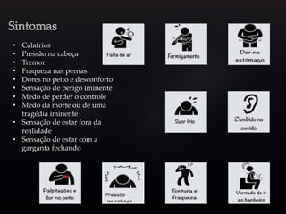 • Calafrios
• Pressão na cabeça
• Tremor
• Fraqueza nas pernas
• Dores no peito e desconforto
• Sensação de perigo iminente
• Medo de perder o controle
• Medo da morte ou de uma
tragédia iminente
• Sensação de estar fora da
realidade
• Sensação de estar com a
garganta fechando
 