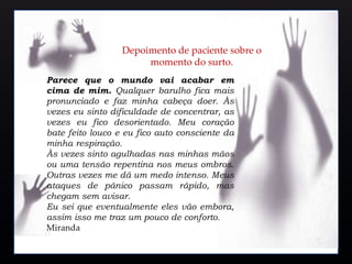 Parece que o mundo vai acabar em
cima de mim. Qualquer barulho fica mais
pronunciado e faz minha cabeça doer. Às
vezes eu sinto dificuldade de concentrar, as
vezes eu fico desorientado. Meu coração
bate feito louco e eu fico auto consciente da
minha respiração.
Às vezes sinto agulhadas nas minhas mãos
ou uma tensão repentina nos meus ombros.
Outras vezes me dá um medo intenso. Meus
ataques de pânico passam rápido, mas
chegam sem avisar.
Eu sei que eventualmente eles vão embora,
assim isso me traz um pouco de conforto.
Miranda
Depoimento de paciente sobre o
momento do surto.
 