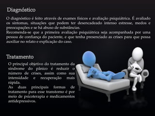 O diagnóstico é feito através de exames físicos e avaliação psiquiátrica. É avaliado
os sintomas, situações que podem ter desencadeado intenso estresse, medos e
preocupações e se há abuso de substâncias.
Recomenda-se que a primeira avaliação psiquiátrica seja acompanhada por uma
pessoa de confiança do paciente, e que tenha presenciado as crises para que possa
auxiliar no relato e explicação do caso.
O principal objetivo do tratamento da
síndrome do pânico é reduzir o
número de crises, assim como sua
intensidade e recuperação mais
rápida.
As duas principais formas de
tratamento para esse transtorno é por
meio de psicoterapia e medicamentos
antidepressivos.
 