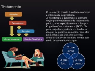 O tratamento correto é avaliada conforme
a intensidade do problema.
A psicoterapia é geralmente a primeira
opção para o tratamento de síndrome do
pânico, mais especificamente, a Terapia
Cognitivo-Comportamental (TCC). Ela
poderá ajudar o paciente a entender os
ataques de pânico, a como lidar com eles
no momento em que acontecerem e
como ter uma vida cotidiana normal sem
medo de ter um novo ataque.
O que
sinto
O que
penso
O que
faço
 