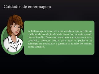 A Enfermagem deve ter uma conduta que auxilie na
melhora da condição de vida tanto do paciente quanto
de sua família. Deve ainda ajuda-lo a adaptar-se à nova
condição, oferecer ajuda para que o paciente se
reintegre na sociedade e garantir a adesão do mesmo
ao tratamento.
 