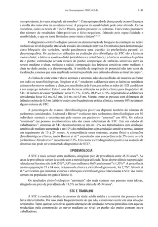 1143Arq Neuropsiquiatr 2000;58(3-B)
mais proximais, às vezes atingindo até o ombro1,4
. Com a progressão da doença pode ocorrer fraqueza
e atrofia dos músculos da eminência tenar. A pesquisa da sensibilidade pode estar alterada. Certas
manobras, como os testes de Tinel e Phalen, podem provocar os sintomas. Estes testes produzem
alto número de resultados falso-positivos e falso-negativos, faltando pois especificidade e
sensibilidade, o que os torna limitados como sinais clínicos4,10-13
.
O diagnóstico eletrofisiológico consiste na demonstração de bloqueio da condução no nervo
mediano ao nível do punho através de estudos de condução nervosa. Os métodos para demonstração
deste bloqueio são variados, sendo geralmente uma questão de preferência pessoal do
eletromiografista. Os parâmetros utilizados na avaliação eletrofisiológica da STC são a latência
motora distal; a latência sensitiva distal (ortodrômica e antidrômica); a latência sensitiva da palma
até o punho; estimulação seriada através do punho; comparação de latências sensitivas entre os
nervos mediano e ulnar, mediano e radial; comparação das latências sensitivas entre mediano e
ulnar no dedo anular; e a eletromiografia. A medida da amplitude do potencial não tem valor de
localização, a menos que uma amplitude normal seja obtida com estímulos distais ao túnel do carpo14
.
As linhas de corte entre valores normais e anormais não são escolhidas de maneira uniforme
por todos os neurofisiologistas. Bingham et al.15
estudaram a diferença entre as latências sensitivas
palmares dos nervos mediano e ulnar, em uma distância de 8 cm, em ambas as mãos de 1021 candidatos
a um emprego industrial. Esta é uma das técnicas utilizadas na prática clínica para diagnóstico de
STC. O número de casos “positivos” seria 53,7 %, 32,6%, 20,8% e 17,5%, dependendo se a diferença
considerada fosse 0,2 ms, 0,3 ms, 0,4 ms ou 0,5 ms. Mesmo entre as pessoas com diferenças de
latências acima de 0,5 ms (critério usado com frequência na prática clínica), somente 10% relataram
algum sintoma de STC.
A porcentagem de exames eletrofisiológicos positivos depende também do número de
parâmetros considerados. Redmond e Rivner16
avaliaram três parâmetros eletrofisiológicos em 50
indivíduos normais e encontraram pelo menos um parâmetro “anormal” em 46%. Os valores
“anormais” em pessoas assintomáticas não são casos subclínicos de STC. Em um estudo de
trabalhadores17
, sintomas de STC desenvolveram-se em em 12% dos trabalhadores com condução
sensitiva do mediano aumentada e em 10% dos trabalhadores com condução sensitiva normal, durante
um seguimento de 10 a 24 meses. A concordância entre sintomas, exame físico e alterações
eletrofisiológicas é baixa, tendo Homan et al.18
encontrado uma concordância de 5% entre os três
parâmetros e Atroshi et al.9
encontraram 2,7%. Um exame eletrodiagnóstico positivo na ausência de
sintomas não pode ser considerado diagnóstico de STC6
.
EPIDEMIOLOGIAEPIDEMIOLOGIAEPIDEMIOLOGIAEPIDEMIOLOGIAEPIDEMIOLOGIA
A STC é mais comum entre mulheres, atingindo pico de prevalência entre 45-54 anos10
. As
taxas de prevalência variam de acordo com a metodologia utilizada. Taxas de prevalência na população
relatadas na literatura são de 0,15%10
, 5,8% em mulheres e 0,6% em homens19
e 1,55%20
. A prevalência
em uma população 25 a 74 anos, determinada clinica e eletrofisiologicamente, foi 2,7%9
. Atroshi et
al.9
verificaram que sintomas clínicos e alterações eletrofisiológicas relacionadas à STC são muito
comuns na população em geral (Tabela 1).
Os resultados eletrofisiológicos “anormais” são mais comuns nas pessoas mais idosas,
atingindo um pico de prevalência de 18,5% na faixa etária de 45-54 anos9
.
STC E TRABALHOSTC E TRABALHOSTC E TRABALHOSTC E TRABALHOSTC E TRABALHO
A STC é condição médica de pessoas da idade adulta média e a maioria das pessoas desta
faixa etária trabalha. Por isso, mais frequentemente do que não, a síndrome ocorre em uma situação
de trabalho. Tanto queixas sensitivas quanto alterações de condução nervosa parecidas com aquelas
produzidas pela compressão do nervo mediano ao nível do punho são muito comuns entre
trabalhadores.
 