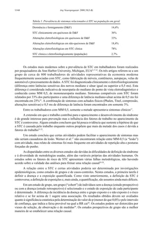 1144 Arq Neuropsiquiatr 2000;58(3-B)
Os estudos mais modernos sobre a prevalência de STC em trabalhadores foram realizados
por pesquisadores da Ann Harbor University, Michigan, EUA8,17,18
. Os três artigos referem-se a um
grupo de cerca de 800 trabalhadores de atividades representativas da economia moderna
frequentemente associadas com STC, como fabricação de móveis, contêineres, autopeças, velas de
automóvel e processamento de dados. A STC foi diagnosticada clinicamente e eletrofisiologicamente
(diferença entre latências sensitivas dos nervos mediano e ulnar igual ou superior a 0,5 ms). Esta
diferença é considerada indicativa de neuropatia do mediano do ponto de vista eletrodiagnóstico e
conhecida como MM 0,5, de mononeuropatia mediano. Sintomas compatíveis com STC foram
relatados por 33% dos participantes e uma diferença de latência mediano-ulnar acima de 0,5 ms foi
encontrada em 25%18
. A combinação de sintomas com achados físicos (Phalen, Tinel, compressão,
alterações sensitivas) e 0,5 ms de diferença de latência foram encontrados em somente 3%.
Entre os trabalhadores com MM 0,5, somente a metade apresentava sintomas clínicos17
.
A extensão em que o trabalho contribui para o aparecimento e desenvolvimento da síndrome
é de grande interesse para prevenção mas a influência dos fatores de trabalho no aparecimento da
STC é controverso. Alguns estudos concluem que há pouca evidência que sustente a hipótese de que
a STC é causada pelo trabalho enquanto outros propõem que mais da metade dos casos é devida a
fatores do trabalho21-23
.
Um estudo concluiu que certas atividades podem facilitar o aparecimento de sintomas mas
não seriam causadoras da lesão. Werner et al.17
não encontraram relação entre MM-0,5 (a “lesão”)
com atividade, mas relato de sintomas foi mais frequente em atividades de repetição alta e posturas
forçadas do punho.
As disparidades entre os diversos estudos são devidas às dificuldades de definição da síndrome
e à diversidade de metodologias usadas, além das variáveis próprias das atividades humanas. Os
estudos sobre os fatores de risco de STC apresentam várias falhas metodológicas, não havendo
acordo sobre a validade das análises para firmar uma relação causal24-28
.
A relação entre a STC e certas atividades poderia ser determinada por investigações
epidemiológicas, como estudos de grupos e de casos-controles. Nestes estudos, a primeira tarefa é
definir a doença e a exposição quantificada. Como visto anteriormente, a definição da STC é
controversa; a definição de exposições e, mais ainda, a quantificação, são assuntos ainda mais difíceis.
Em um estudo de grupo, um grupo (“cohort”) de indivíduos sem a doença (estudo prospectivo)
ou com a doença (estudo retrospectivo) é selecionado e o estado de exposição de cada participante
é determinado. A diferença da incidência da doença entre o grupo exposto e o não exposto é o risco
relativo e se for acima de 1 sugere uma associação. Os resultados obtidos devem ser avaliados
quanto à significância estatística pela determinação do valor do p (menor do que 0,05) e pelo intervalo
de confiança, que indica a faixa provável na qual a RR cai26
. Os estudos podem ser distorcidos por
vieses de seleção, de observação e de medidas29
. Os estudos prospectivos de grupo são a melhor
maneira de se estabelecer uma relação causal.
Tabela 1. Prevalência de sintomas relacionados à STC na população em geral.
Dormência e formigamento (D&F) 14,4%
STC clinicamente em queixosos de D&F 36%
Alterações eletrofisiológicas em queixosos de D&F 33%
Alterações eletrofisiológicas em não-queixosos de D&F 18,4%
Alterações eletrofisiológicas em STC clinica 78%
STC clinica e eletrofisiologicamente (população) 2,7%
 