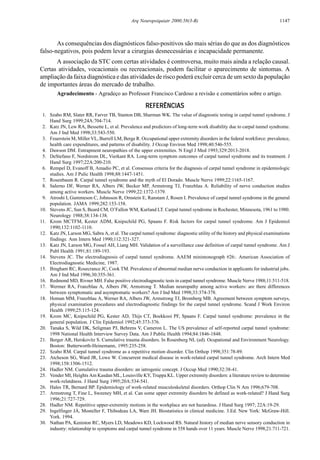 1147Arq Neuropsiquiatr 2000;58(3-B)
As consequências dos diagnósticos falso-positivos são mais sérias do que as dos diagnósticos
falso-negativos, pois podem levar a cirurgias desnecessárias e incapacidade permanente.
A associação da STC com certas atividades é controversa, muito mais ainda a relação causal.
Certas atividades, vocacionais ou recreacionais, podem facilitar o aparecimento de sintomas. A
ampliação da faixa diagnóstica e das atividades de risco poderá excluir cerca de um sexto da população
de importantes áreas do mercado de trabalho.
Agradecimento - Agradeço ao Professor Francisco Cardoso a revisão e comentários sobre o artigo.
REFERÊNCIASREFERÊNCIASREFERÊNCIASREFERÊNCIASREFERÊNCIAS
1. Szabo RM, Slater RR, Farver TB, Stanton DB, Sharman WK. The value of diagnostic testing in carpal tunnel syndrome. J
Hand Surg 1999;24A:704-714.
2. Katz JN, Lew RA, Bessette L, et al. Prevalence and predictors of long-term work disability due to carpal tunnel syndrome.
Am J Ind Med 1998;33:543-550.
3. Feuerstein M, Miller VL, Burrell LM, Berge R. Occupational upper extremity disorders in the federal workforce: prevalence,
health care expenditures, and patterns of disability. J Occup Environ Med 1998;40:546-555.
4. Dawson DM. Entrapment neuropathies of the upper extremities. N Engl J Med 1993;329:2013-2018.
5. DeStefano F, Nordstrom DL, Vierkant RA. Long-term symptom outcomes of carpal tunnel syndrome and its treatment. J
Hand Surg 1997;22A:200-210.
6. Rempel D, Evanoff B, Amadio PC, et al. Consensus criteria for the diagnosis of carpal tunnel syndrome in epidemiologic
studies. Am J Pulic Health 1998;88:1447-1451.
7. Rosenbaum R. Carpal tunnel syndrome and the myth of El Dorado. Muscle Nerve 1999;22:1165-1167.
8. Salerno DF, Werner RA, Albers JW, Becker MP, Armstrong TJ, Franzblau A. Reliability of nerve conduction studies
among active workers. Muscle Nerve 1999;22:1372-1379.
9. Atroshi I, Gummeson C, Johnsson R, Ornstein E, Ranstam J, Rosen I. Prevalence of carpal tunnel syndrome in the general
population. JAMA 1999;282:153-158.
10. Stevens JC, Sun S, Beard CM, O’Fallon WM, Kurland LT. Carpal tunnel syndrome in Rochester, Minnesota, 1961 to 1980.
Neurology 1988;38:134-138.
11. Krom MCTFM, Kester ADM, Knipschild PG, Spaans F. Risk factors for carpal tunnel syndrome. Am J Epidemiol
1990;132:1102-1110.
12. Katz JN, Larson MG, Sabra A, et al. The carpal tunnel syndrome: diagnostic utility of the history and physical examinations
findings. Ann Intern Med 1990;112:321-327.
13. Katz JN, Larson MG, Fossel AH, Liang MH. Validation of a surveillance case definition of carpal tunnel syndrome. Am J
Publ Health 1991;81:189-193.
14. Stevens JC. The electrodiagnosis of carpal tunnel syndrome. AAEM minimonograph #26:. American Association of
Electrodiagnostic Medicine, 1987.
15. Bingham RC, Rosecrance JC, Cook TM. Prevalence of abnormal median nerve conduction in applicants for industrial jobs.
Am J Ind Med 1996;30:355-361.
16. Redmond MD, Rivner MH. False positive electrodiagnostic tests in carpal tunnel syndrome. Muscle Nerve 1988;11:511-518.
17. Wermer RA, Franzblau A, Albers JW, Armstrong T. Median neuropathy among active workers: are there differences
between symptomatic and asymptomatic workers? Am J Ind Med 1998;33:374-378.
18. Homan MM, Franzblau A, Werner RA, Albers JW, Armstrong TJ, Bromberg MB. Agreement between symptom surveys,
physical examination procedures and electrodiagnostic findings for the carpal tunnel syndrome. Scand J Work Environ
Health 1999;25:115-124.
19. Krom MC, Knipschild PG, Kester AD, Thijs CT, Boekkooi PF, Spaans F. Carpal tunnel syndrome: prevalence in the
general population. J Clin Epidemiol 1992;45:373-376.
20. Tanaka S, Wild DK, Seligman PJ, Behrens V, Cameron L. The US prevalence of self-reported carpal tunnel syndrome:
1998 National Health Interview Survey Data. Am J Public Health 1994;84:1846-1848.
21. Berger AR, Herskovitz S. Cumulative trauma disorders. In Rosenberg NL (ed). Ocupational and Environment Neurology.
Boston: Butterworth-Heinemann, 1995:235-258.
22. Szabo RM. Carpal tunnel syndrome as a repetitive motion disorder. Clin Orthop 1998;351:78-89.
23. Atcheson SG, Ward JR, Lowe W. Concurrent medical disease in work-related carpal tunnel syndrome. Arch Intern Med
1998;158:1506-1512.
24. Hadler NM. Cumulative trauma disorders: an iatrogenic concept. J Occup Med 1990;32:38-41.
25. Vender MI, Heights Am Kasdan ML, Louisville KY, Truppa KL. Upper extremity disorders: a literature review to determine
work-relatdness. J Hand Surg 1995;20A:534-541.
26. Hales TR, Bernard BP. Epidemiology of work-related musculoskeletal disorders. Orthop Clin N Am 1996;679-708.
27. Armstrong T, Fine L, Sweeney MH, et al. Can some upper extremity disorders be defined as work-related? J Hand Surg
1996;21:727-729.
28. Hadler NM. Repetitive upper-extremity motions in the workplace are not hazardous. J Hand Surg 1997; 22A:19-29.
29. Ingelfinger JÁ, Mosteller F, Thibodeau LA, Ware JH. Biostatistics in clinical medicine. 3.Ed. New York: McGraw-Hill.
York. 1994.
30. Nathan PA, Keniston RC, Myers LD, Meadows KD, Lockwood RS. Natural history of median nerve sensory conduction in
industry: relationship to symptoms and carpal tunnel syndrome in 558 hands over 11 years. Muscle Nerve 1998;21:711-721.
 