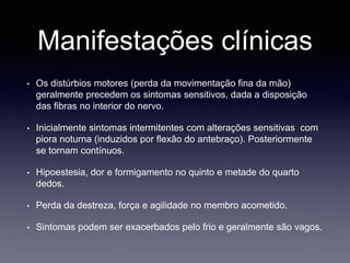 Manifestações clínicas
• Os distúrbios motores (perda da movimentação fina da mão)
geralmente precedem os sintomas sensitivos, dada a disposição
das fibras no interior do nervo.
• Inicialmente sintomas intermitentes com alterações sensitivas com
piora noturna (induzidos por flexão do antebraço). Posteriormente
se tornam contínuos.
• Hipoestesia, dor e formigamento no quinto e metade do quarto
dedos.
• Perda da destreza, força e agilidade no membro acometido.
• Sintomas podem ser exacerbados pelo frio e geralmente são vagos.
 