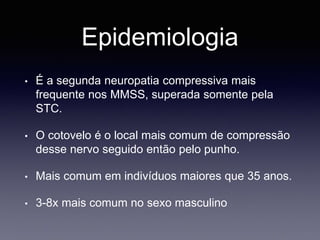 Epidemiologia
• É a segunda neuropatia compressiva mais
frequente nos MMSS, superada somente pela
STC.
• O cotovelo é o local mais comum de compressão
desse nervo seguido então pelo punho.
• Mais comum em indivíduos maiores que 35 anos.
• 3-8x mais comum no sexo masculino
 
