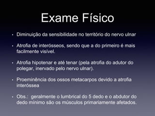 Exame Físico
• Diminuição da sensibilidade no território do nervo ulnar
• Atrofia de interósseos, sendo que a do primeiro é mais
facilmente visível.
• Atrofia hipotenar e até tenar (pela atrofia do adutor do
polegar, inervado pelo nervo ulnar).
• Proeminência dos ossos metacarpos devido a atrofia
interóssea
• Obs.: geralmente o lumbrical do 5 dedo e o abdutor do
dedo mínimo são os músculos primariamente afetados.
 