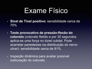 Exame Físico
• Sinal de Tinel positivo: sensibilidade cerca de
70%
• Teste provocativo de pressão-flexão do
cotovelo (cotovelo fletido e por 30 segundos
aplica-se uma força no túnel cubital. Pode
acarretar parestesias na distribuição do nervo
ulnar): sensibilidade cerca de 91%.
• Inspeção dinâmica para avaliar possível
subluxação do cotovelo
 
