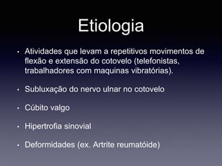 Etiologia
• Atividades que levam a repetitivos movimentos de
flexão e extensão do cotovelo (telefonistas,
trabalhadores com maquinas vibratórias).
• Subluxação do nervo ulnar no cotovelo
• Cúbito valgo
• Hipertrofia sinovial
• Deformidades (ex. Artrite reumatóide)
 