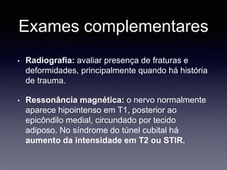 Exames complementares
• Radiografia: avaliar presença de fraturas e
deformidades, principalmente quando há história
de trauma.
• Ressonância magnética: o nervo normalmente
aparece hipointenso em T1, posterior ao
epicôndilo medial, circundado por tecido
adiposo. No síndrome do túnel cubital há
aumento da intensidade em T2 ou STIR.
 