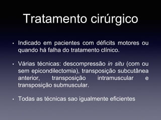 Tratamento cirúrgico
• Indicado em pacientes com déficits motores ou
quando há falha do tratamento clínico.
• Várias técnicas: descompressão in situ (com ou
sem epicondilectomia), transposição subcutânea
anterior, transposição intramuscular e
transposição submuscular.
• Todas as técnicas sao igualmente eficientes
 