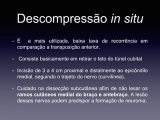 Descompressão in situ
• É a mais utilizada, baixa taxa de recorrência em
comparação a transposição anterior.
• Consiste basicamente em retirar o teto do túnel cubital
• Incisão de 3 a 4 cm proximal e distalmente ao epicôndilo
medial, seguindo o trajeto do nervo (curvilínea).
• Cuidado na dissecção subcutânea afim de não lesar os
ramos cutâneos medial do braço e antebraço. A lesão
desses nervos podem predispor a formação de neuroma.
 
