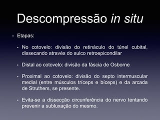 Descompressão in situ
• Etapas:
• No cotovelo: divisão do retináculo do túnel cubital,
dissecando através do sulco retroepicondilar
• Distal ao cotovelo: divisão da fáscia de Osborne
• Proximal ao cotovelo: divisão do septo intermuscular
medial (entre músculos tríceps e bíceps) e da arcada
de Struthers, se presente.
• Evita-se a dissecção circunferência do nervo tentando
prevenir a subluxação do mesmo.
 