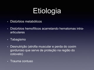 Etiologia
• Distúrbios metabólicos
• Distúrbios hemofílicos acarretando hematomas intra-
articulares
• Tabagismo
• Desnutrição (atrofia muscular e perda do coxim
gorduroso que serve de proteção na região do
cotovelo)
• Trauma contuso
 