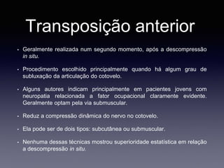 Transposição anterior
• Geralmente realizada num segundo momento, após a descompressão
in situ.
• Procedimento escolhido principalmente quando há algum grau de
subluxação da articulação do cotovelo.
• Alguns autores indicam principalmente em pacientes jovens com
neuropatia relacionada a fator ocupacional claramente evidente.
Geralmente optam pela via submuscular.
• Reduz a compressão dinâmica do nervo no cotovelo.
• Ela pode ser de dois tipos: subcutânea ou submuscular.
• Nenhuma dessas técnicas mostrou superioridade estatística em relação
a descompressão in situ.
 