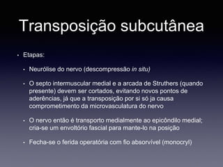 Transposição subcutânea
• Etapas:
• Neurólise do nervo (descompressão in situ)
• O septo intermuscular medial e a arcada de Struthers (quando
presente) devem ser cortados, evitando novos pontos de
aderências, já que a transposição por si só ja causa
comprometimento da microvasculatura do nervo
• O nervo então é transporto medialmente ao epicôndilo medial;
cria-se um envoltório fascial para mante-lo na posição
• Fecha-se o ferida operatória com fio absorvível (monocryl)
 