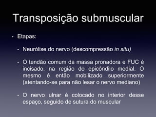 Transposição submuscular
• Etapas:
• Neurólise do nervo (descompressão in situ)
• O tendão comum da massa pronadora e FUC é
incisado, na região do epicôndilo medial. O
mesmo é então mobilizado superiormente
(atentando-se para não lesar o nervo mediano)
• O nervo ulnar é colocado no interior desse
espaço, seguido de sutura do muscular
 
