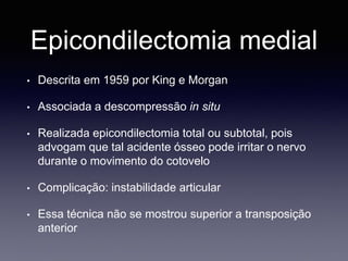 Epicondilectomia medial
• Descrita em 1959 por King e Morgan
• Associada a descompressão in situ
• Realizada epicondilectomia total ou subtotal, pois
advogam que tal acidente ósseo pode irritar o nervo
durante o movimento do cotovelo
• Complicação: instabilidade articular
• Essa técnica não se mostrou superior a transposição
anterior
 