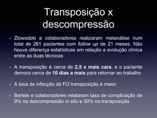 Transposição x
descompressão
• Zlowodzki e colaboradores realizaram metanálise num
total de 261 pacientes com follow up de 21 meses. Não
houve diferença estatísticas em relação a evolução clínica
entre as duas técnicas
• A transposição é cerca de 2,5 x mais cara, e o paciente
demora cerca de 10 dias a mais para retornar ao trabalho
• A taxa de infecção da FO transposição é maior
• Bartels e colaboradores relataram taxa de complicação de
9% na descompressão in situ e 30% na transposição
 