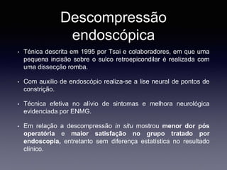 Descompressão
endoscópica
• Ténica descrita em 1995 por Tsai e colaboradores, em que uma
pequena incisão sobre o sulco retroepicondilar é realizada com
uma dissecção romba.
• Com auxilio de endoscópio realiza-se a lise neural de pontos de
constrição.
• Técnica efetiva no alívio de sintomas e melhora neurológica
evidenciada por ENMG.
• Em relação a descompressão in situ mostrou menor dor pós
operatória e maior satisfação no grupo tratado por
endoscopia, entretanto sem diferença estatística no resultado
clínico.
 