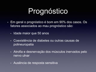 Prognóstico
• Em geral o prognóstico é bom em 90% dos casos. Os
fatores associados ao mau prognóstico são:
• Idade maior que 50 anos
• Coexistência de diabetes ou outras causas de
polineuropatia
• Atrofia e desnervação dos músculos inervados pelo
nervo ulnar
• Ausência de resposta sensitiva
 