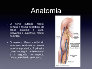 Anatomia
• O nervo cutâneo medial
perfura a fáscia superficial do
braço próximo a axila,
inervando a superfície medial
do braço
• O nervo cutâneo medial do
antebraço se divide em ramos
anterior e posterior. A primeira
corre na região anteromedial
e a segunda no aspecto
posteromedial do antebraço.
 