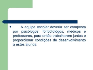 A equipe escolar deveria ser composta por psicólogos, fonodiológos, médicos e professores, para então trabalharem juntos e proporcionar condições de desenvolvimento a estes alunos. 
