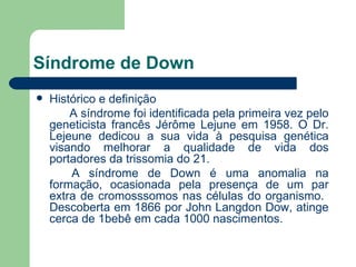 Síndrome de Down Histórico e definição A síndrome foi identificada pela primeira vez pelo geneticista francês Jérôme Lejune em 1958. O Dr. Lejeune dedicou a sua vida à pesquisa genética visando melhorar a qualidade de vida dos portadores da trissomia do 21.  A síndrome de Down é uma anomalia na formação, ocasionada pela presença de um par extra de cromosssomos nas células do organismo.  Descoberta em 1866 por John Langdon Dow, atinge cerca de 1bebê em cada 1000 nascimentos. 